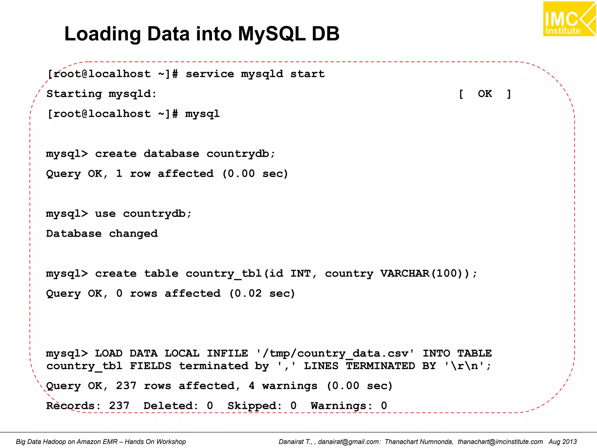 Loading Data into MySQL DB 
[root@localhost ~]# service mysqld start 
Starting mysqld: [ OK ] 
[root@localhost ~]# mysql 
mysql> create database countrydb; 
Query OK, 1 row affected (0.00 sec) 
mysql> use countrydb; 
Database changed 
mysql> create table country_tbl(id INT, country VARCHAR(100)); 
Query OK, 0 rows affected (0.02 sec) 
mysql> LOAD DATA LOCAL INFILE '/tmp/country_data.csv' INTO TABLE 
country_tbl FIELDS terminated by ',' LINES TERMINATED BY 'rn'; 
Query OK, 237 rows affected, 4 warnings (0.00 sec) 
Records: 237 Deleted: 0 Skipped: 0 Warnings: 0 
Danairat T., , danairat@gmail.com: Thanachart Numnonda, thanachart@imcinstitute.Big Data Hadoop on Amazon EMR – Hands On Workshop com Aug 2013 
 