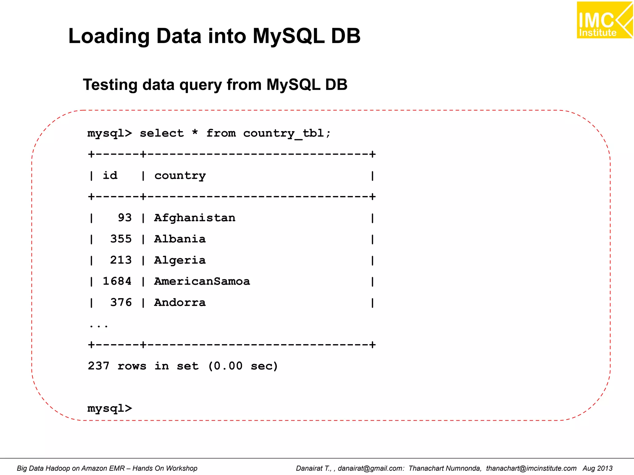 Loading Data into MySQL DB 
Testing data query from MySQL DB 
mysql> select * from country_tbl; 
+------+------------------------------+ 
| id | country | 
+------+------------------------------+ 
| 93 | Afghanistan | 
| 355 | Albania | 
| 213 | Algeria | 
| 1684 | AmericanSamoa | 
| 376 | Andorra | 
... 
+------+------------------------------+ 
237 rows in set (0.00 sec) 
mysql> 
Danairat T., , danairat@gmail.com: Thanachart Numnonda, thanachart@imcinstitute.Big Data Hadoop on Amazon EMR – Hands On Workshop com Aug 2013 
 