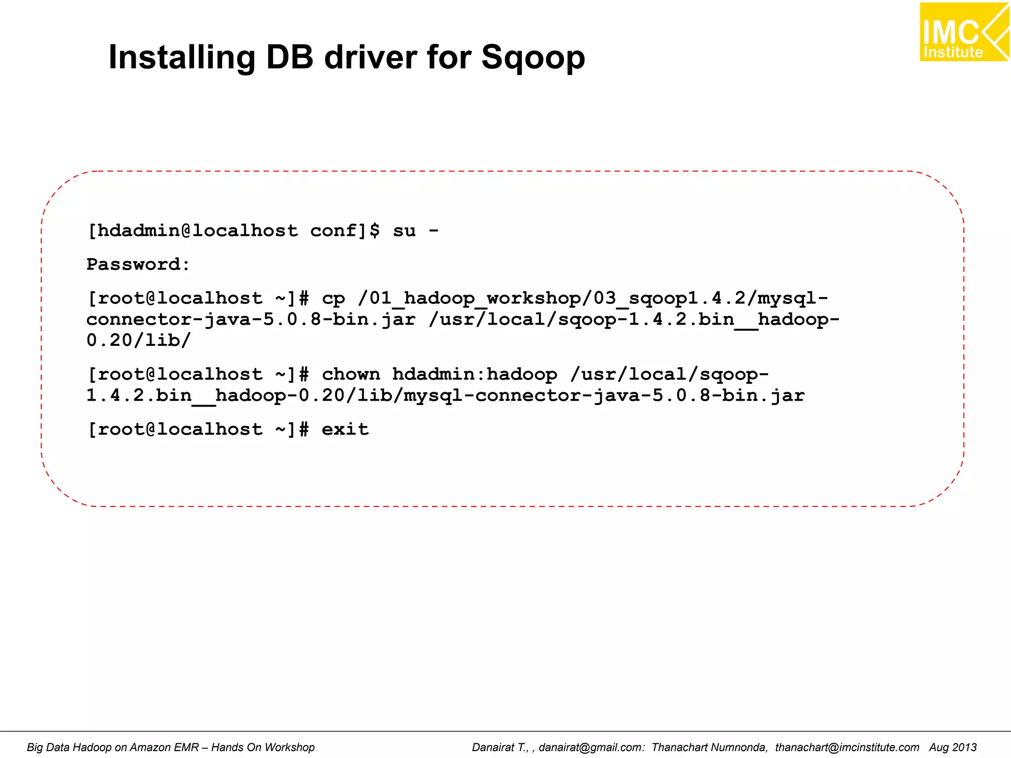Installing DB driver for Sqoop 
[hdadmin@localhost conf]$ su - 
Password: 
[root@localhost ~]# cp /01_hadoop_workshop/03_sqoop1.4.2/mysql-connector- 
java-5.0.8-bin.jar /usr/local/sqoop-1.4.2.bin__hadoop- 
0.20/lib/ 
[root@localhost ~]# chown hdadmin:hadoop /usr/local/sqoop- 
1.4.2.bin__hadoop-0.20/lib/mysql-connector-java-5.0.8-bin.jar 
[root@localhost ~]# exit 
Danairat T., , danairat@gmail.com: Thanachart Numnonda, thanachart@imcinstitute.Big Data Hadoop on Amazon EMR – Hands On Workshop com Aug 2013 
 