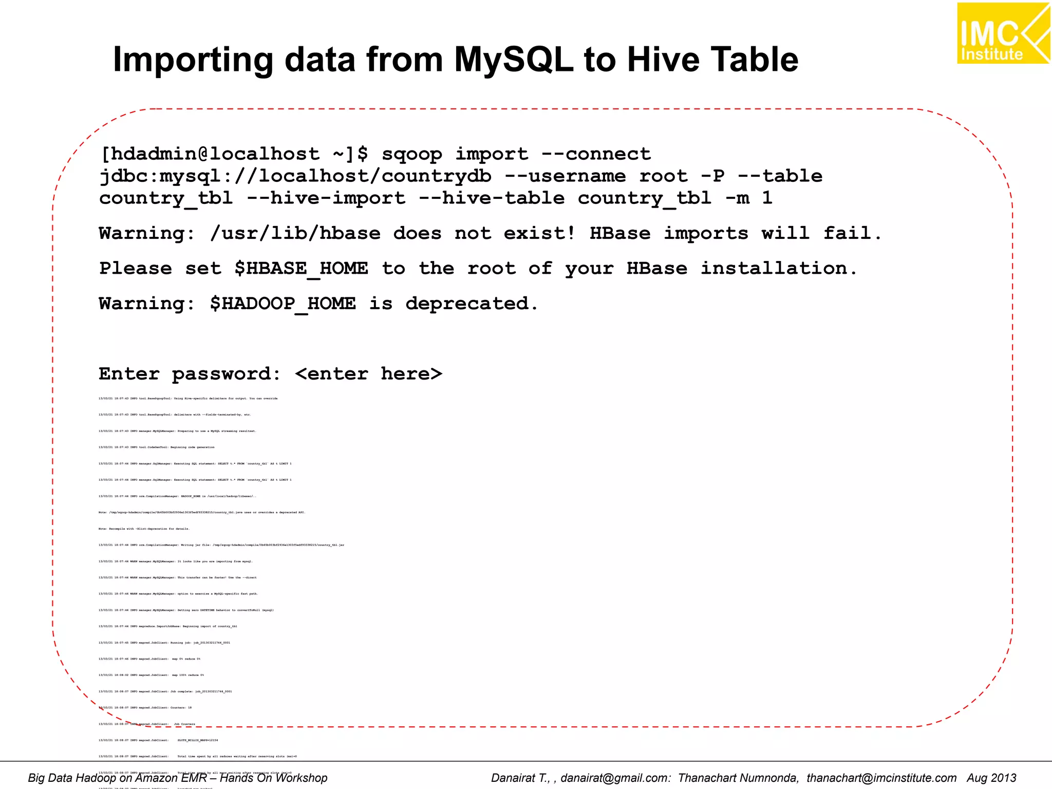 Importing data from MySQL to Hive Table 
[hdadmin@localhost ~]$ sqoop import --connect 
jdbc:mysql://localhost/countrydb --username root -P --table 
country_tbl --hive-import --hive-table country_tbl -m 1 
Warning: /usr/lib/hbase does not exist! HBase imports will fail. 
Please set $HBASE_HOME to the root of your HBase installation. 
Warning: $HADOOP_HOME is deprecated. 
Enter password: <enter here> 
13/03/21 18:07:43 INFO tool.BaseSqoopTool: Using Hive-specific delimiters for output. You can override 
13/03/21 18:07:43 INFO tool.BaseSqoopTool: delimiters with --fields-terminated-by, etc. 
13/03/21 18:07:43 INFO manager.MySQLManager: Preparing to use a MySQL streaming resultset. 
13/03/21 18:07:43 INFO tool.CodeGenTool: Beginning code generation 
13/03/21 18:07:44 INFO manager.SqlManager: Executing SQL statement: SELECT t.* FROM `country_tbl` AS t LIMIT 1 
13/03/21 18:07:44 INFO manager.SqlManager: Executing SQL statement: SELECT t.* FROM `country_tbl` AS t LIMIT 1 
13/03/21 18:07:44 INFO orm.CompilationManager: HADOOP_HOME is /usr/local/hadoop/libexec/.. 
Note: /tmp/sqoop-hdadmin/compile/0b65b003bf2936e1303f5edf93338215/country_tbl.java uses or overrides a deprecated API. 
Note: Recompile with -Xlint:deprecation for details. 
13/03/21 18:07:44 INFO orm.CompilationManager: Writing jar file: /tmp/sqoop-hdadmin/compile/0b65b003bf2936e1303f5edf93338215/country_tbl.jar 
13/03/21 18:07:44 WARN manager.MySQLManager: It looks like you are importing from mysql. 
13/03/21 18:07:44 WARN manager.MySQLManager: This transfer can be faster! Use the --direct 
13/03/21 18:07:44 WARN manager.MySQLManager: option to exercise a MySQL-specific fast path. 
13/03/21 18:07:44 INFO manager.MySQLManager: Setting zero DATETIME behavior to convertToNull (mysql) 
13/03/21 18:07:44 INFO mapreduce.ImportJobBase: Beginning import of country_tbl 
13/03/21 18:07:45 INFO mapred.JobClient: Running job: job_201303211744_0001 
13/03/21 18:07:46 INFO mapred.JobClient: map 0% reduce 0% 
13/03/21 18:08:02 INFO mapred.JobClient: map 100% reduce 0% 
13/03/21 18:08:07 INFO mapred.JobClient: Job complete: job_201303211744_0001 
13/03/21 18:08:07 INFO mapred.JobClient: Counters: 18 
13/03/21 18:08:07 INFO mapred.JobClient: Job Counters 
13/03/21 18:08:07 INFO mapred.JobClient: SLOTS_MILLIS_MAPS=12154 
13/03/21 18:08:07 INFO mapred.JobClient: Total time spent by all reduces waiting after reserving slots (ms)=0 
Big Data Hadoop 13/03/21 18:on 08:07 INFO Amazon mapred.JobClient: Total EMR time spent by – all Hands maps waiting after reserving On slots Workshop (ms)=0 
Danairat T., , danairat@gmail.com: Thanachart Numnonda, thanachart@imcinstitute.com Aug 2013 
13/03/21 18:08:07 INFO mapred.JobClient: Launched map tasks=1 
 