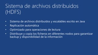 Sistema de archivos distribuidos 
(HDFS) 
• Sistema de archivos distribuidos y escalables escrito en Java 
• Replicación automática 
• Optimizado para operaciones de lectura 
• Distribuye y copia los ficheros en diferentes nodos para garantizar 
backup y disponibilidad de la información 
 