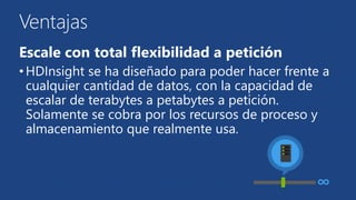 Ventajas 
Escale con total flexibilidad a petición 
• HDInsight se ha diseñado para poder hacer frente a 
cualquier cantidad de datos, con la capacidad de 
escalar de terabytes a petabytes a petición. 
Solamente se cobra por los recursos de proceso y 
almacenamiento que realmente usa. 
 