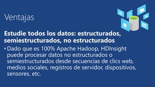 Ventajas 
Estudie todos los datos: estructurados, 
semiestructurados, no estructurados 
• Dado que es 100% Apache Hadoop, HDInsight 
puede procesar datos no estructurados o 
semiestructurados desde secuencias de clics web, 
medios sociales, registros de servidor, dispositivos, 
sensores, etc. 
 