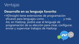 Ventajas 
Desarrolle en su lenguaje favorito 
• HDInsight tiene extensiones de programación 
eficaces para lenguajes como C#, Java, .NET y más. 
Así, en Hadoop, podrá usar el lenguaje de 
programación de su elección para crear, configurar, 
enviar y supervisar trabajos de Hadoop 
 