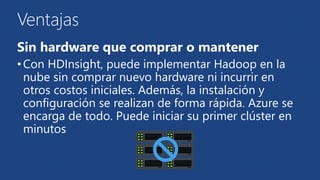 Ventajas 
Sin hardware que comprar o mantener 
• Con HDInsight, puede implementar Hadoop en la 
nube sin comprar nuevo hardware ni incurrir en 
otros costos iniciales. Además, la instalación y 
configuración se realizan de forma rápida. Azure se 
encarga de todo. Puede iniciar su primer clúster en 
minutos 
 