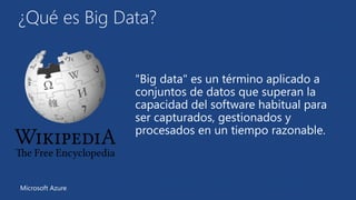 ¿Qué es Big Data? 
"Big data" es un término aplicado a 
conjuntos de datos que superan la 
capacidad del software habitual para 
ser capturados, gestionados y 
procesados en un tiempo razonable. 
Microsoft Azure 
 