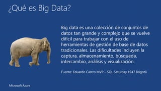 ¿Qué es Big Data? 
Big data es una colección de conjuntos de 
datos tan grande y complejo que se vuelve 
difícil para trabajar con el uso de 
herramientas de gestión de base de datos 
tradicionales. Las dificultades incluyen la 
captura, almacenamiento, búsqueda, 
intercambio, análisis y visualización. 
Fuente: Eduardo Castro MVP – SQL Saturday #247 Bogotá 
Microsoft Azure 
 
