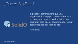 ¿Qué es Big Data? 
Big Data: “ Barreras para que una 
organización o equipo puedan almacenar, 
procesar y acceder todos los datos que 
necesitan para operar con eficiencia, tomar 
decisiones, reducir riesgos, etc.” 
Fuente: SolidQ 
Microsoft Azure 
 
