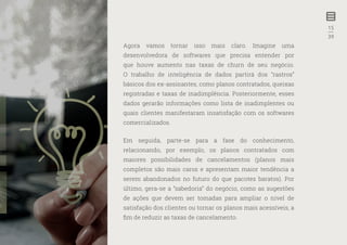 15
—
39
Agora vamos tornar isso mais claro. Imagine uma
desenvolvedora de softwares que precisa entender por
que houve aumento nas taxas de churn de seu negócio.
O trabalho de inteligência de dados partirá dos “rastros”
básicos dos ex-assinantes, como planos contratados, queixas
registradas e taxas de inadimplência. Posteriormente, esses
dados gerarão informações como lista de inadimplentes ou
quais clientes manifestaram insatisfação com os softwares
comercializados.
Em seguida, parte-se para a fase do conhecimento,
relacionando, por exemplo, os planos contratados com
maiores possibilidades de cancelamentos (planos mais
completos são mais caros e apresentam maior tendência a
serem abandonados no futuro do que pacotes baratos). Por
último, gera-se a “sabedoria” do negócio, como as sugestões
de ações que devem ser tomadas para ampliar o nível de
satisfação dos clientes ou tornar os planos mais acessíveis, a
fim de reduzir as taxas de cancelamento.
 
