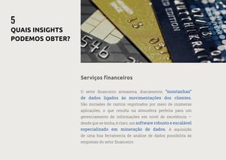 17
—
39
O setor financeiro armazena, diariamente, “montanhas”
de dados ligados às movimentações dos clientes.
São miríades de rastros registrados por meio de inúmeras
aplicações, o que resulta na atmosfera perfeita para um
gerenciamento de informações em nível de excelência —
desde que se tenha, é claro, um software robusto e escalável
especializado em mineração de dados. A aquisição
de uma boa ferramenta de análise de dados possibilita às
empresas do setor financeiro:
5
QUAIS INSIGHTS
PODEMOS OBTER?
Serviços financeiros
 