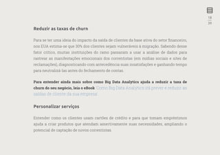 18
—
39
Reduzir as taxas de churn
Para se ter uma ideia do impacto da saída de clientes da base ativa do setor financeiro,
nos EUA estima-se que 30% dos clientes sejam vulneráveis à migração. Sabendo desse
fator crítico, muitas instituições do ramo passaram a usar a análise de dados para
rastrear as manifestações emocionais dos correntistas (em mídias sociais e sites de
reclamações), diagnosticando com antecedência suas insatisfações e ganhando tempo
para neutralizá-las antes do fechamento de contas.
Para entender ainda mais sobre como Big Data Analytics ajuda a reduzir a taxa de
churn do seu negócio, leia o eBook ‘Como Big Data Analytics irá prever e reduzir as
saídas de cliente da sua empresa’.
Personalizar serviços
Entender como os clientes usam cartões de crédito e para que tomam empréstimos
ajuda a criar produtos que atendam assertivamente suas necessidades, ampliando o
potencial de captação de novos correntistas.
 