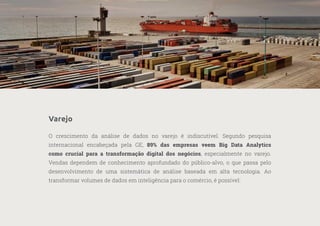 20
—
39
Varejo
O crescimento da análise de dados no varejo é indiscutível. Segundo pesquisa
internacional encabeçada pela GE, 89% das empresas veem Big Data Analytics
como crucial para a transformação digital dos negócios, especialmente no varejo.
Vendas dependem de conhecimento aprofundado do público-alvo, o que passa pelo
desenvolvimento de uma sistemática de análise baseada em alta tecnologia. Ao
transformar volumes de dados em inteligência para o comércio, é possível:
 