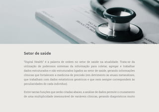 23
—
39
Setor de saúde
“Digital Health” é a palavra de ordem no setor de saúde na atualidade. Trata-se da
utilização de poderosos sistemas da informação para coletar, agregar e trabalhar
dados estruturados e não estruturados ligados ao setor de saúde, gerando informações
clínicas que fortalecem a medicina de precisão (em detrimento às atuais metanálises,
que trabalham com dados estatísticos genéricos e que nem sempre correspondem às
peculiaridades de cada indivíduo).
Entre tantas funções que serão citadas abaixo, a análise de dados permite o cruzamento
de uma multiplicidade imensurável de variáveis clínicas, gerando diagnósticos muito
 