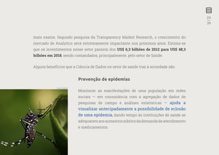 24
—
39
mais exatos. Segundo pesquisa da Transparency Market Research, o crescimento do
mercado de Analytics será extremamente impactante nos próximos anos. Estima-se
que os investimentos nesse setor passem dos US$ 6,3 bilhões de 2012 para US$ 48,3
bilhões em 2018, sendo comandados, principalmente, pelo setor de Saúde.
Alguns benefícios que a Ciência de Dados no setor de saúde traz à sociedade são:
Prevenção de epidemias
Monitorar as manifestações de uma população em redes
sociais — em consonância com a agregação de dados de
pesquisas de campo e análises estatísticas — ajuda a
visualizar antecipadamente a possibilidade de eclosão
de uma epidemia, dando tempo às instituições de saúde se
adequarem aos aumentos súbitos da demanda de atendimento
e medicamentos.
Fonte: Wikipédia
 