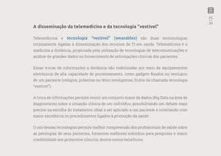 25
—
39
A disseminação da telemedicina e da tecnologia “vestível”
Telemedicina e tecnologia “vestível” (wearables) são duas terminologias
intimamente ligadas à disseminação dos recursos de TI em saúde. Telemedicina é a
medicina a distância, propiciada pela utilização de tecnologias de telecomunicações e
análise de grandes dados no fornecimento de informações clínicas dos pacientes.
Essas trocas de informações a distância são viabilizadas por meio de equipamentos
eletrônicos de alta capacidade de processamento, como gadgets fixados no vestuário
de um paciente (relógios, pulseiras ou tênis inteligentes, frutos da chamada tecnologia
“vestível”).
A troca de informações permite reunir um conjunto maior de dados (Big Data na área de
diagnósticos) sobre a situação clínica de um indivíduo, possibilitando um debate mais
preciso na escolha do tratamento ideal a ser aplicado a um paciente e orientando com
maior excelência os procedimentos ligados à promoção da saúde.
O uso dessas tecnologias permite melhor compreensão dos profissionais de saúde sobre
as patologias de seus pacientes, fornecem melhores subsídios para pesquisas e maior
credibilidade aos protocolos clínicos, dentre outros benefícios.
 