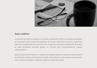 26
—
39
Setor público
As decisões dos gestores públicos envolvem, diariamente, difíceis escolhas de aplicação
do orçamento, priorização de programas, prevenção a desastres naturais e epidemias,
além de investimentos em infraestrutura. Organizar todo esse emaranhado de planos
de ação estratégica baseado apenas na intuição gera, invariavelmente, colapso
administrativo.
Big Data para Gestão Pública é o segredo dos grandes gestores, haja visto que já existem
ferramentas de data mining desenvolvidas especialmente para a área governamental.
Com a Ciência de Dados, os gestores públicos modernos podem:
 