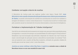 27
—
39
Combater corrupção e desvio de receitas
O Ministério da Justiça pode nos explicar melhor este tópico. Desde 2007, esse
Ministériovemusandosistemasdealtaperformanceemcoletaeprocessamento
de dados, cruzando informações de milhões de contribuintes no intuito de combater a
lavagem de dinheiro e outros crimes financeiros. O sucesso da iniciativa é evidenciado
pelo aumento anual no montante de recursos direcionados a essa área de Inteligência.
Fortalecer a implementação de “cidades inteligentes”
Que tal ter um sistema de monitoramento em tempo real, para que toda a população possa
acompanhar o consumo de energia e as possibilidades de sobrecarga no fornecimento?
Semáforos cuja sincronização seja alterada a depender do trânsito nas vias? Zonas de
maior concentração de poluição sonora e atmosférica monitoradas via sistema? Tudo
isso já é possível com o auxílio de Big Data Analytics, utilizado em grandes cidades do
mundo para torná-las ‘smart cities’, como Barcelona.
Assista ao nosso webinar sobre Big Data e Logística e entenda como a cidade de
Barcelona tornou-se um case mundial de smart city!
 