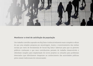 28
—
39
Monitorar o nível de satisfação da população
Um trabalho científico apoiado em Big Data é indiscutivelmente mais completo e eficaz
do que uma simples pesquisa por amostragem. Assim, o monitoramento das mídias
sociais por meio de ferramentas de Social Big Data é abertura para que os gestores
públicos conheçam o que seus contribuintes pensam do trabalho desenvolvido e
obtenham insights para implantação de novos projetos ou soluções para problemas
detectados (que dificilmente chegariam ao conhecimento das autoridades públicas
pelos canais tradicionais de comunicação).
 