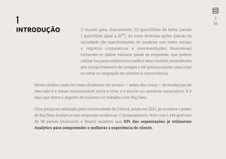 3
—
39
1
O mundo gera, diariamente, 2,5 quintilhões de bytes (sendo
1 quintilhão igual a 10
��
). As mais diversas ações diárias da
sociedade (de manifestações de usuários nas redes sociais
a registros corporativos e movimentações financeiras)
tornaram-se dados valiosos paras as empresas, que podem
utilizá-losparaconheceremmelhorseusclientes,entenderem
seu comportamento de compra e até prenunciarem uma crise
no setor ou migração de clientes à concorrência.
Neste cenário cada vez mais dinâmico, ter acesso — antes dos rivais — às mudanças de
mercado é o limiar incontestável entre o viver e o morrer no universo corporativo. E é
aqui que entra o segredo do sucesso no trabalho com Big Data.
Uma pesquisa realizada pela Universidade de Oxford, ainda em 2013, já revelava o poder
de Big Data Analytics nas empresas modernas. O levantamento, feito com 1.144 gestores
de 95 países (incluindo o Brasil) mostrou que 53% das organizações já utilizavam
Analytics para compreender e melhorar a experiência do cliente.
INTRODUÇÃO
 