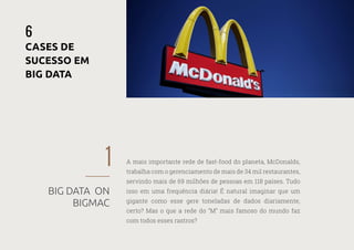 30
—
39
1
BIG DATA ON
BIGMAC
6
CASES DE
SUCESSO EM
BIG DATA
A mais importante rede de fast-food do planeta, McDonalds,
trabalha com o gerenciamento de mais de 34 mil restaurantes,
servindo mais de 69 milhões de pessoas em 118 países. Tudo
isso em uma frequência diária! É natural imaginar que um
gigante como esse gere toneladas de dados diariamente,
certo? Mas o que a rede do “M” mais famoso do mundo faz
com todos esses rastros?
 