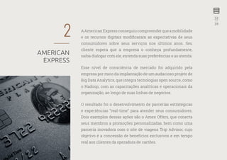 32
—
39
AAmericanExpressconseguiucompreenderqueamobilidade
e os recursos digitais modificaram as expectativas de seus
consumidores sobre seus serviços nos últimos anos. Seu
cliente espera que a empresa o conheça profundamente,
saiba dialogar com ele, entenda suas preferências e as atenda.
Esse nível de consciência de mercado foi adquirido pela
empresa por meio da implantação de um audacioso projeto de
Big Data Analytics, que integra tecnologias open source, como
o Hadoop, com as capacitações analíticas e operacionais da
organização, ao longo de suas linhas de negócios.
O resultado foi o desenvolvimento de parcerias estratégicas
e experiências “real-time” para atender seus consumidores.
Dois exemplos dessas ações são o Amex Offers, que conecta
seus membros a promoções personalizadas, bem como uma
parceria inovadora com o site de viagens Trip Advisor, cujo
objetivo é a concessão de benefícios exclusivos e em tempo
real aos clientes da operadora de cartões.
2
AMERICAN
EXPRESS
 