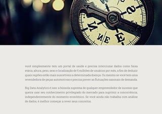 36
—
39
você simplesmente tem um portal de saúde e precisa intercruzar dados como faixa
etária, altura, peso, sexo e localização de 5 milhões de usuários por mês, a fim de deduzir
quais regiões estão mais suscetíveis a determinada doença. Ou mesmo se você tem uma
revendedora de peças automotivas e precisa prever as flutuações sazonais de demanda.
Big Data Analytics é isso: a bússola suprema de qualquer empreendedor de sucesso que
queira usar seu conhecimento privilegiado do mercado para suprimir a concorrência,
independentemente do momento econômico. Se você ainda não trabalha com análise
de dados, é melhor começar a rever seus conceitos.
 