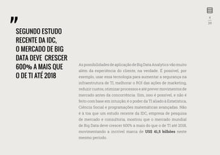 4
—
39
As possibilidades de aplicação de Big Data Analytics vão muito
além da experiência do cliente, na verdade. É possível, por
exemplo, usar essa tecnologia para aumentar a segurança na
infraestrutura de TI, melhorar o ROI das ações de marketing,
reduzir custos, otimizar processos e até prever movimentos de
mercado antes da concorrência. Sim, isso é possível, e não é
feito com base em intuição; é o poder da TI aliado à Estatística,
Ciência Social e programações matemáticas avançadas. Não
é à toa que um estudo recente da IDC, empresa de pesquisa
de mercado e consultoria, mostrou que o mercado mundial
de Big Data deve crescer 600% a mais do que o de TI até 2018,
movimentando a incrível marca de US$ 41,5 bilhões neste
mesmo período.
SEGUNDO ESTUDO
RECENTE DA IDC,
O MERCADO DE BIG
DATA DEVE CRESCER
600% A MAIS QUE
O DE TI ATÉ 2018
 