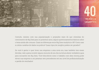 5
—
39
Contudo, mesmo com sua popularização e projeções mais do que otimistas do
crescimento de Big Data para os próximos anos, alguns questionamentos básicos sobre
o tema ainda são comuns. Quais as diferenças entre Big Data Analytics e BI? Como usar
a coleta e análise de dados na prática? Quais tipos de insights podem ser gerados?
Se você é gestor e quer levar sua empresa a uma nova era, mas também tem essas
dúvidas, vale a pena investir alguns minutos de seu dia na leitura deste verdadeiro guia
para iniciantes em Big Data. Você descobrirá como o trabalho com data mining pode
elevar sua empresa a um patamar sem precedentes em seu nível de profissionalização
e gestão de resultados!
 