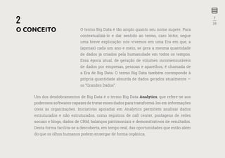 7
—
39
O termo Big Data é tão amplo quanto seu nome sugere. Para
contextualizá-lo e dar sentido ao termo, caro leitor, segue
uma breve explicação: nós vivemos em uma Era em que, a
(apenas) cada um ano e meio, se gera a mesma quantidade
de dados já criados pela humanidade em todos os tempos.
Essa época atual, de geração de volumes incomensuráveis
de dados por empresas, pessoas e aparelhos, é chamada de
a Era de Big Data. O termo Big Data também corresponde à
própria quantidade absurda de dados gerados atualmente —
os “Grandes Dados”.
Um dos desdobramentos de Big Data é o termo Big Data Analytics, que refere-se aos
poderosos softwares capazes de tratar esses dados para transformá-los em informações
úteis às organizações. Iniciativas apoiadas em Analytics permitem analisar dados
estruturados e não estruturados, como registros de call center, postagens de redes
sociais e blogs, dados de CRM, balanços patrimoniais e demonstrativos de resultados.
Desta forma facilita-se a descoberta, em tempo real, das oportunidades que estão além
do que os olhos humanos podem enxergar de forma orgânica.
2
O CONCEITO
 