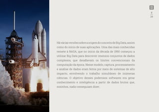 8
—
39
HáváriasversõessobreaorigemdoconceitodeBigData,assim
como do início de suas aplicações. Uma das mais conhecidas
remete à NASA, que no início da década de 1990 começou a
utilizar Big Data para descrever imensos conjuntos de dados
complexos, que desafiavam os limites convencionais da
computação da época. Nesse modelo, captura, processamento
e análise de dados eram feitos por meio de sistemas de alto
impacto, envolvendo o trabalho simultâneo de inúmeras
ciências. O objetivo desses poderosos softwares era gerar
conhecimento e inteligência a partir de dados brutos que,
sozinhos, nada conseguiam dizer.
 