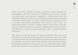 9
—
39
Antes de Big Data Analytics, fórmulas matemáticas, técnicas avançadas de
probabilidades e estatística (como análise de frequência, série histórica e estudos
de médias móveis) eram executadas manualmente – lidando, portanto, com uma
capacidade reduzida de variáveis. Com o advento de processadores de alta capacidade
e velocidade impressionante, foi possível transitar todos esses cálculos por meio
de softwares desenvolvidos especialmente para transformar esses “rastros” em
informações estratégicas poderosas a qualquer segmento. Uma solução em Big Data
Analytics trabalha com algoritmos complexos, agregando dados de origens diversas,
relacionando-os e gerando conclusões fundamentais para a tomada de decisões
corporativas.
Hoje, soluções em Big Data Analytics são usadas pela Fazenda Pública para evitar
sonegações de tributos, pela meteorologia para prever fenômenos naturais, pelo varejo
para enxergar melhor as reações de seus fregueses, pelos bancos para oferecerem serviços
personalizados e reduzirem as taxas de churn (saída de clientes), pela área de Produtos
para desenvolver atrativos em sintonia estrita com o que o consumidor espera (citando
apenas alguns setores). Em resumo: todas as áreas podem tirar proveito dessa tecnologia.
 