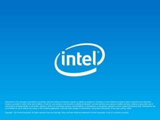 Information in this document is provided in connection with Intel products. No license, express or implied, by estoppel or otherwise, to any intellectual property rights is granted by this document.
Except as provided in Intel’s Terms and Conditions of Sale for such products, Intel assumes no liability whatsoever, and Intel disclaims any express or implied warranty, relating to sale and/or use of
Intel products including liability or warranties relating to fitness for a particular purpose, merchantability, or infringement of any patent, copyright or other intellectual property right. Intel products are
not intended for use in medical, life saving, or life sustaining applications. Intel may make changes to specifications and product descriptions at any time, without notice.
Copyright © 2013 Intel Corporation. All rights reserved. Intel, the Intel logo, Xeon, and Xeon Inside are trademarks of Intel Corporation in the U.S. and other countries.
 