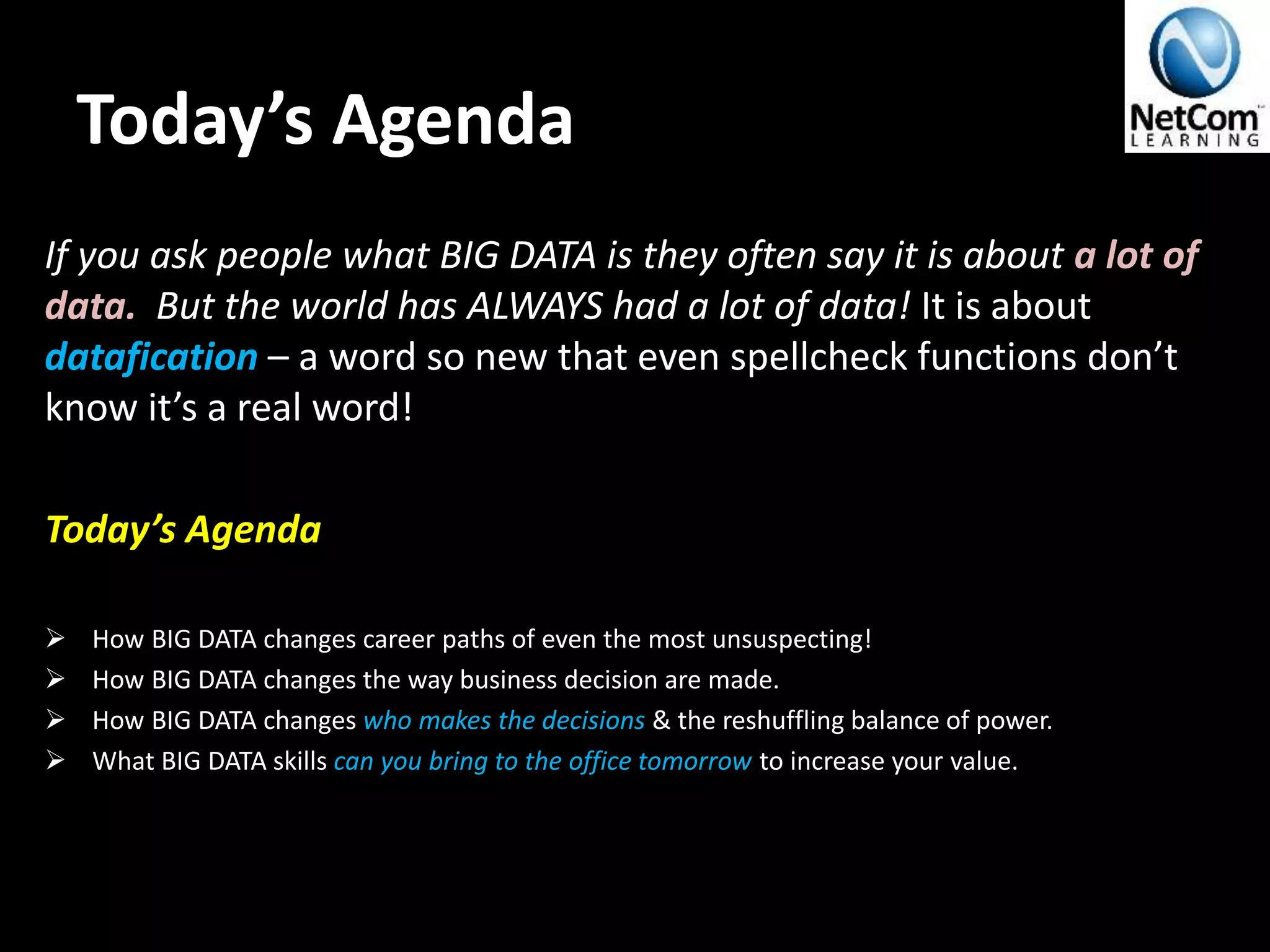 Today’s Agenda
If you ask people what BIG DATA is they often say it is about a lot of
data. But the world has ALWAYS had a lot of data! It is about
datafication – a word so new that even spellcheck functions don’t
know it’s a real word!
Today’s Agenda
 How BIG DATA changes career paths of even the most unsuspecting!
 How BIG DATA changes the way business decision are made.
 How BIG DATA changes who makes the decisions & the reshuffling balance of power.
 What BIG DATA skills can you bring to the office tomorrow to increase your value.
 