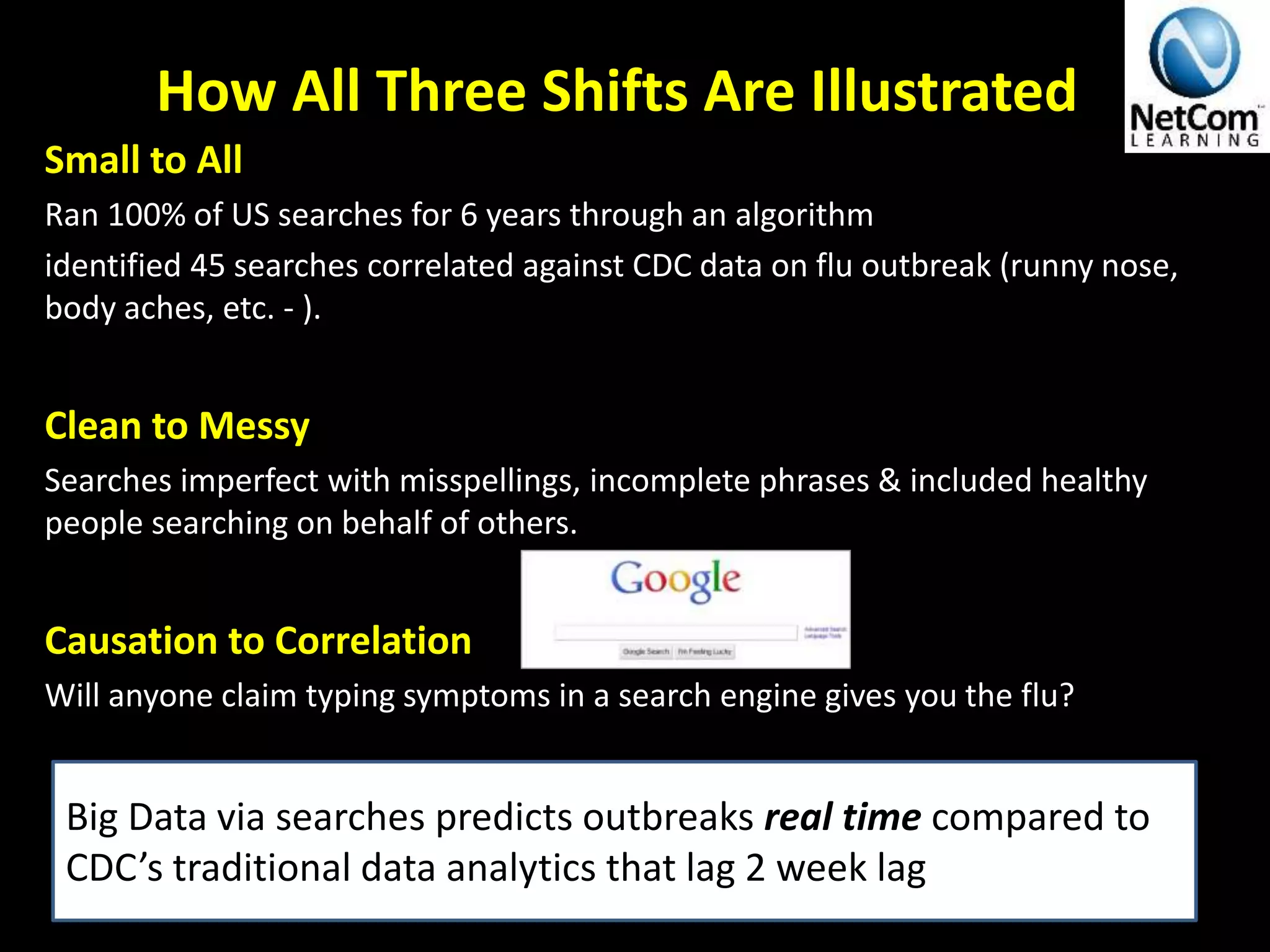 How All Three Shifts Are Illustrated
Small to All
Ran 100% of US searches for 6 years through an algorithm
identified 45 searches correlated against CDC data on flu outbreak (runny nose,
body aches, etc. - ).
Clean to Messy
Searches imperfect with misspellings, incomplete phrases & included healthy
people searching on behalf of others.
Causation to Correlation
Will anyone claim typing symptoms in a search engine gives you the flu?
Big Data via searches predicts outbreaks real time compared to
CDC’s traditional data analytics that lag 2 week lag
 