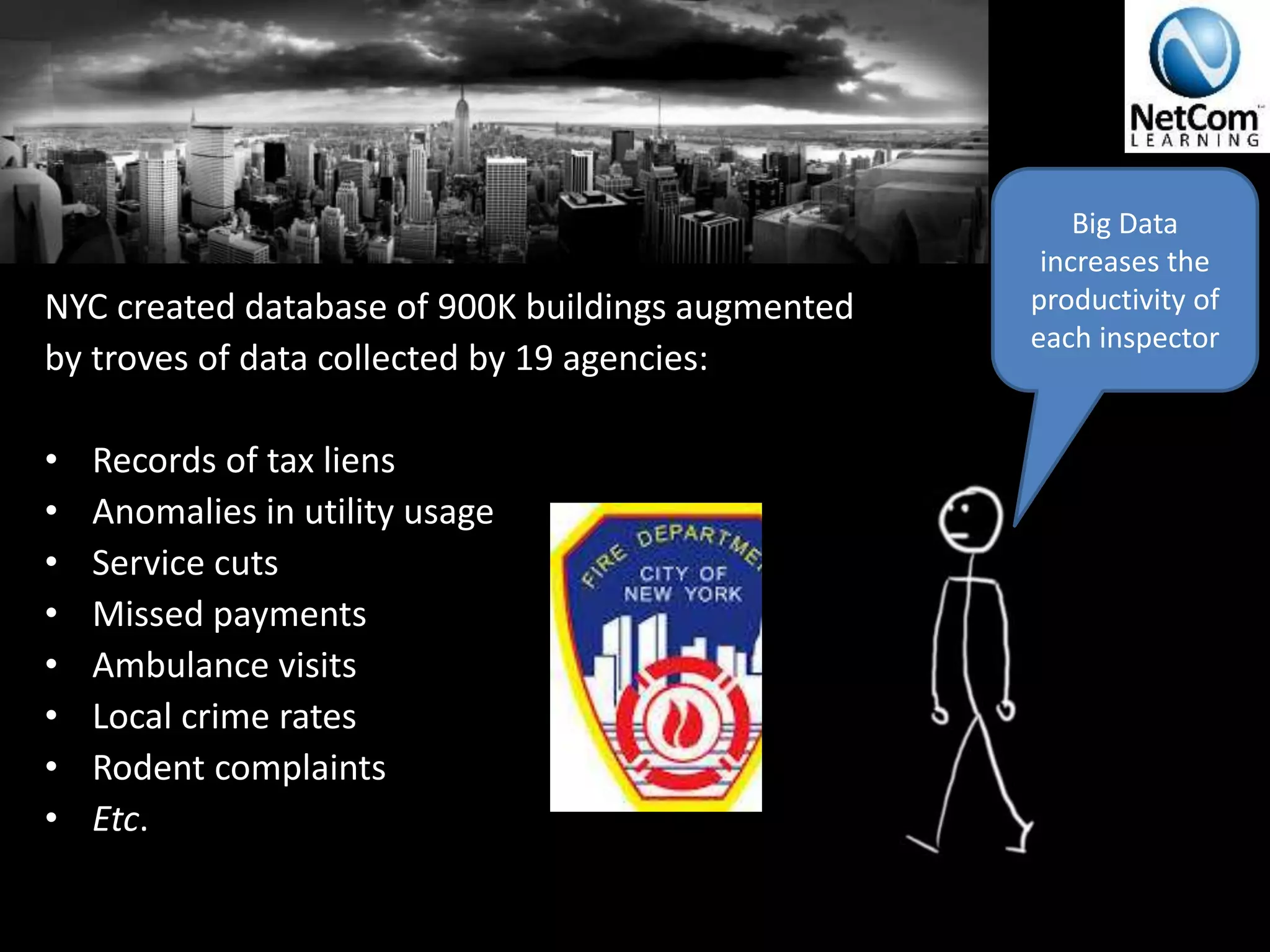 NYC created database of 900K buildings augmented
by troves of data collected by 19 agencies:
• Records of tax liens
• Anomalies in utility usage
• Service cuts
• Missed payments
• Ambulance visits
• Local crime rates
• Rodent complaints
• Etc.
Big Data
increases the
productivity of
each inspector
 
