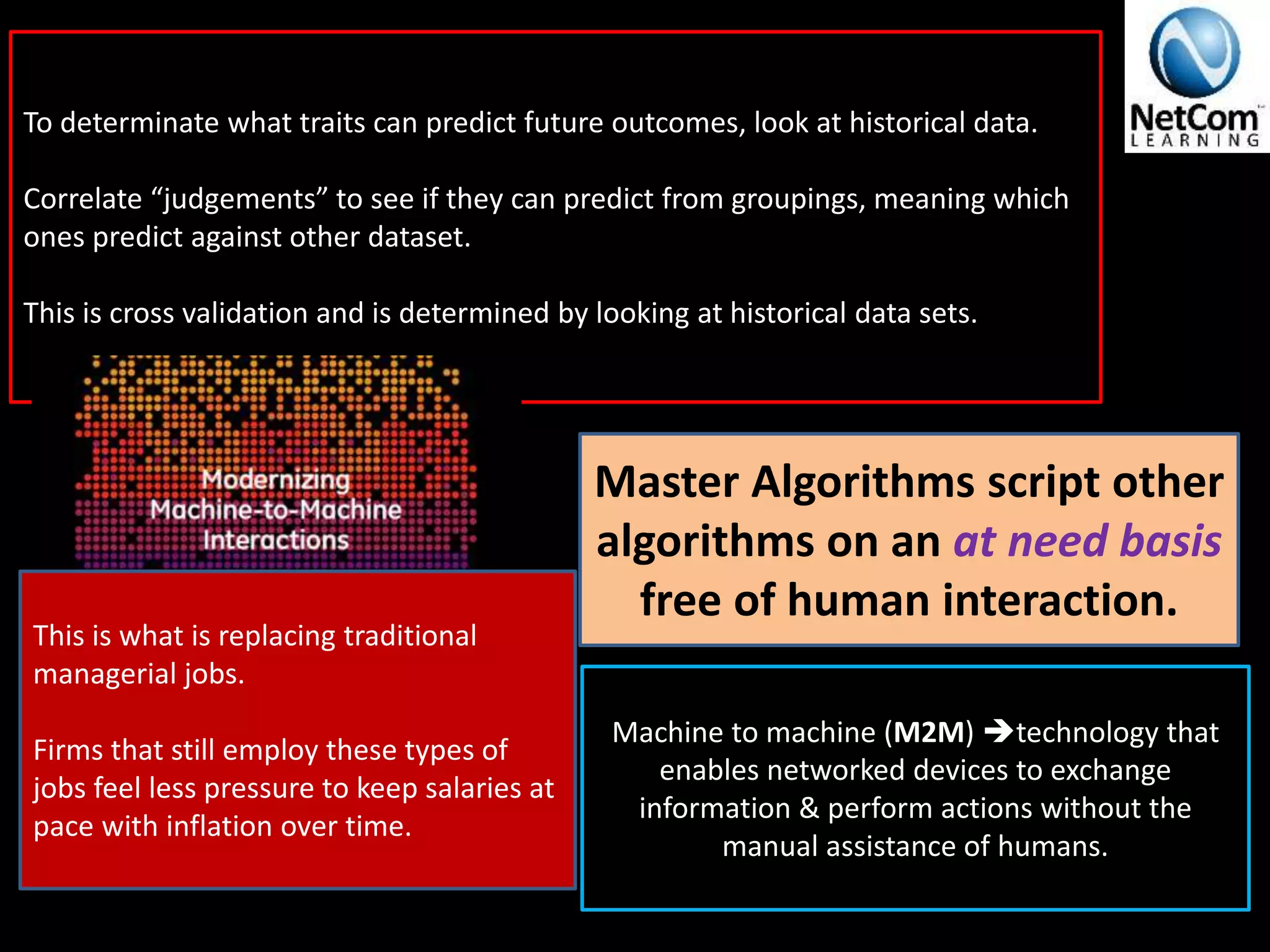 To determinate what traits can predict future outcomes, look at historical data.
Correlate “judgements” to see if they can predict from groupings, meaning which
ones predict against other dataset.
This is cross validation and is determined by looking at historical data sets.
Master Algorithms script other
algorithms on an at need basis
free of human interaction.
Machine to machine (M2M) technology that
enables networked devices to exchange
information & perform actions without the
manual assistance of humans.
This is what is replacing traditional
managerial jobs.
Firms that still employ these types of
jobs feel less pressure to keep salaries at
pace with inflation over time.
 