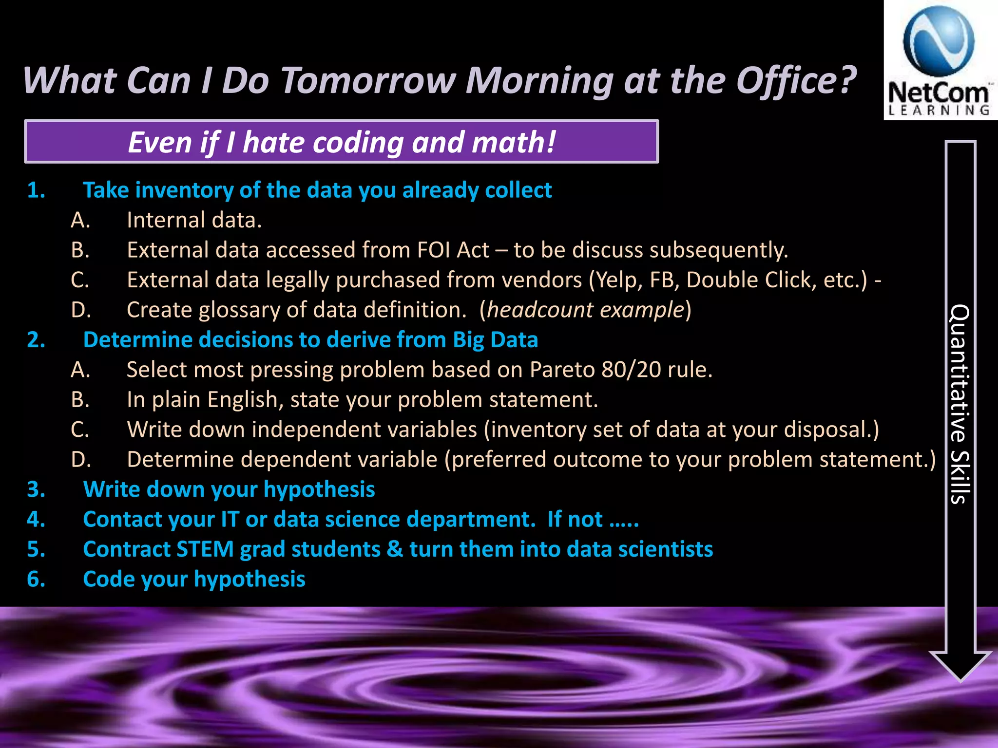 What Can I Do Tomorrow Morning at the Office?
1. Take inventory of the data you already collect
A. Internal data.
B. External data accessed from FOI Act – to be discuss subsequently.
C. External data legally purchased from vendors (Yelp, FB, Double Click, etc.) -
D. Create glossary of data definition. (headcount example)
2. Determine decisions to derive from Big Data
A. Select most pressing problem based on Pareto 80/20 rule.
B. In plain English, state your problem statement.
C. Write down independent variables (inventory set of data at your disposal.)
D. Determine dependent variable (preferred outcome to your problem statement.)
3. Write down your hypothesis
4. Contact your IT or data science department. If not …..
5. Contract STEM grad students & turn them into data scientists
6. Code your hypothesis
Even if I hate coding and math!
QuantitativeSkills
 
