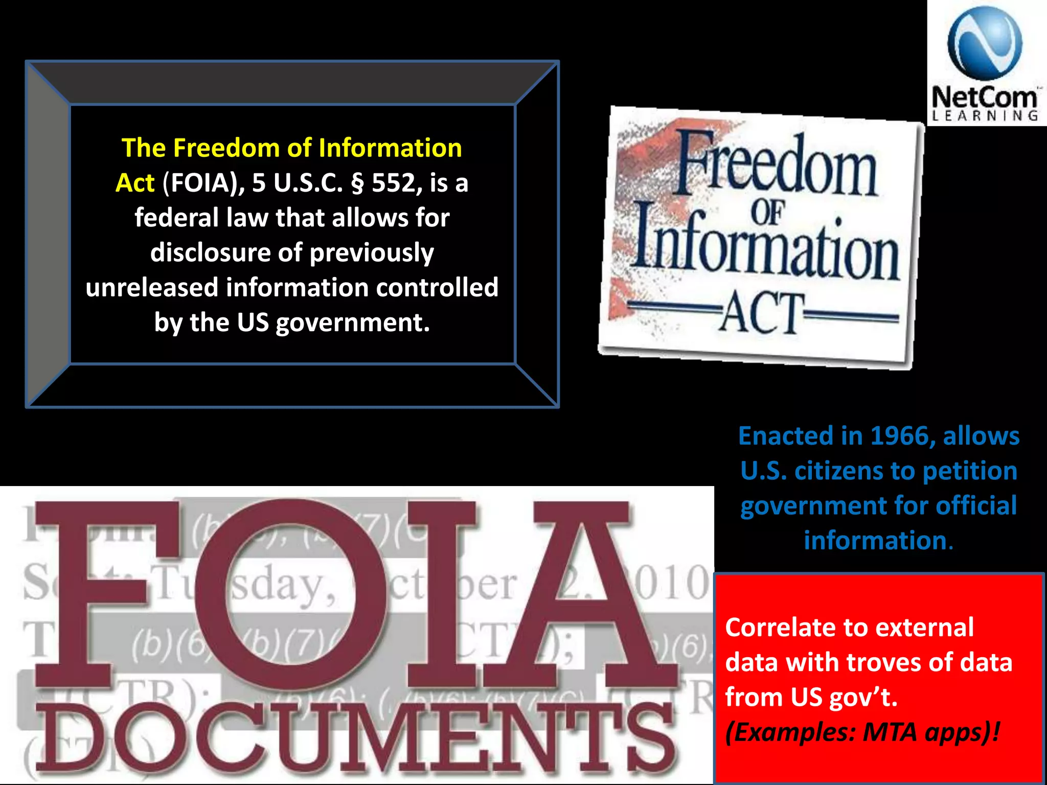 The Freedom of Information
Act (FOIA), 5 U.S.C. § 552, is a
federal law that allows for
disclosure of previously
unreleased information controlled
by the US government.
Correlate to external
data with troves of data
from US gov’t.
(Examples: MTA apps)!
Enacted in 1966, allows
U.S. citizens to petition
government for official
information.
 