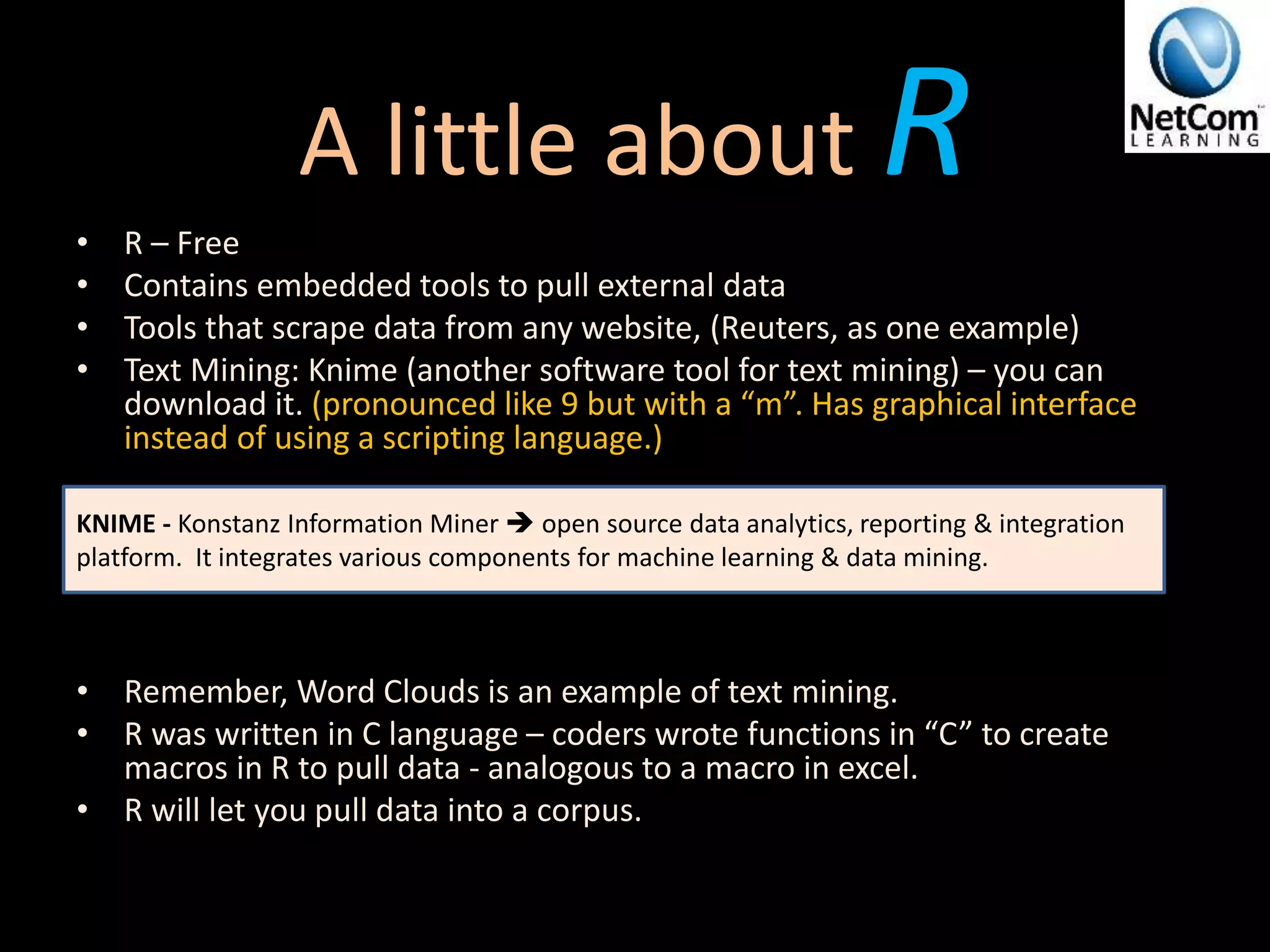 A little about R• R – Free
• Contains embedded tools to pull external data
• Tools that scrape data from any website, (Reuters, as one example)
• Text Mining: Knime (another software tool for text mining) – you can
download it. (pronounced like 9 but with a “m”. Has graphical interface
instead of using a scripting language.)
• Remember, Word Clouds is an example of text mining.
• R was written in C language – coders wrote functions in “C” to create
macros in R to pull data - analogous to a macro in excel.
• R will let you pull data into a corpus.
KNIME - Konstanz Information Miner  open source data analytics, reporting & integration
platform. It integrates various components for machine learning & data mining.
 