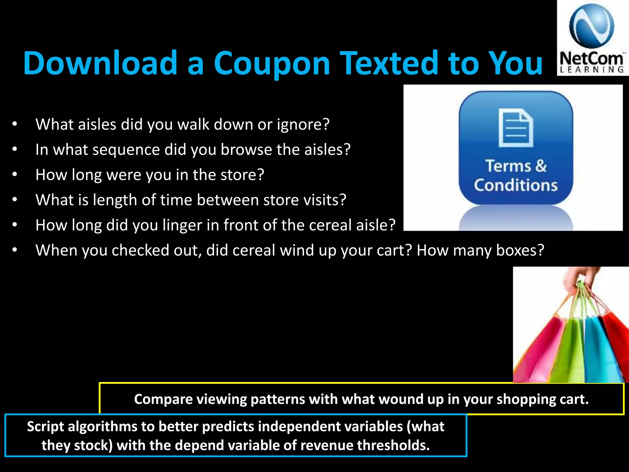 Download a Coupon Texted to You
• What aisles did you walk down or ignore?
• In what sequence did you browse the aisles?
• How long were you in the store?
• What is length of time between store visits?
• How long did you linger in front of the cereal aisle?
• When you checked out, did cereal wind up your cart? How many boxes?
Compare viewing patterns with what wound up in your shopping cart.
Script algorithms to better predicts independent variables (what
they stock) with the depend variable of revenue thresholds.
 