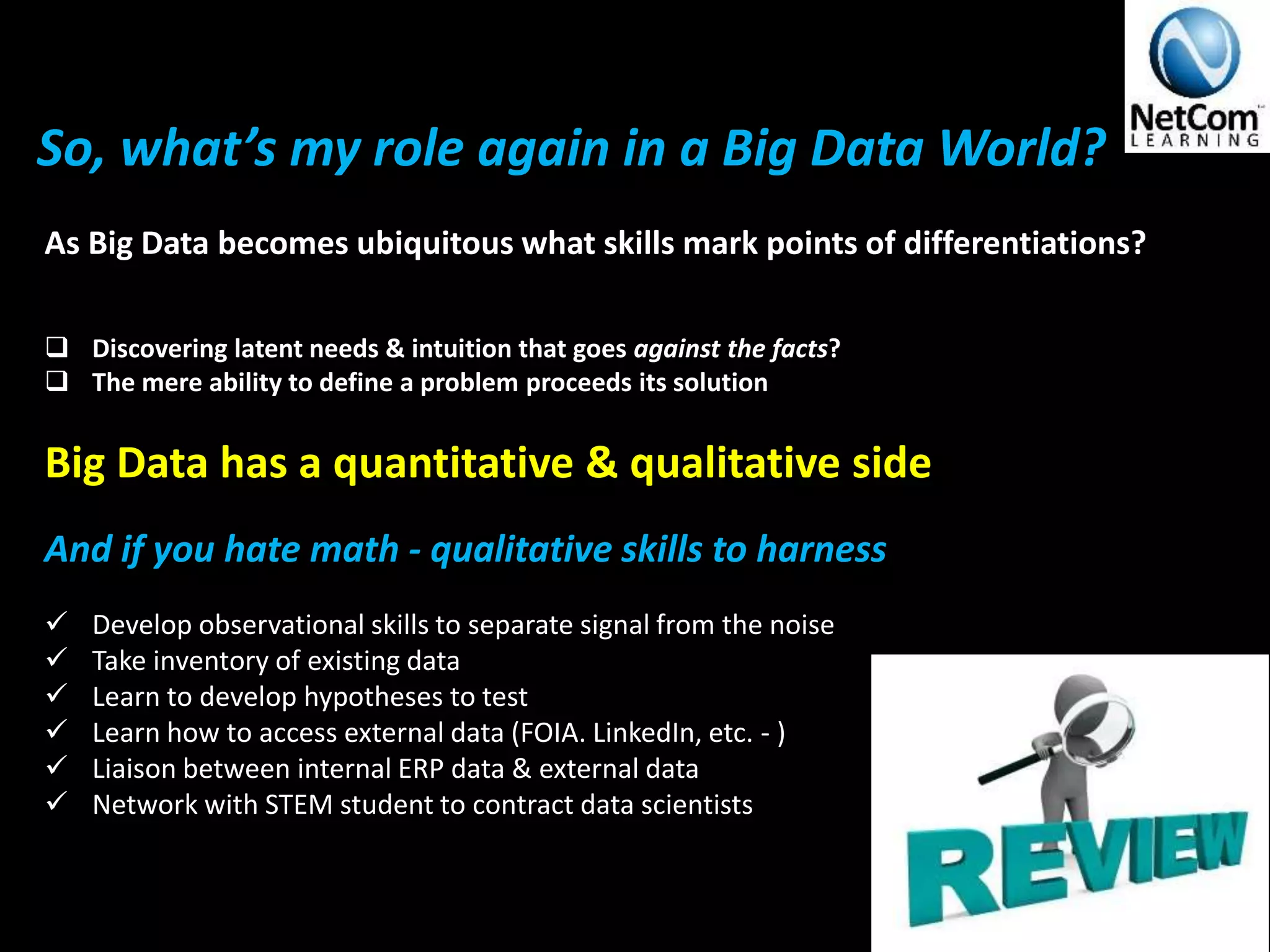So, what’s my role again in a Big Data World?
As Big Data becomes ubiquitous what skills mark points of differentiations?
 Discovering latent needs & intuition that goes against the facts?
 The mere ability to define a problem proceeds its solution
Big Data has a quantitative & qualitative side
And if you hate math - qualitative skills to harness
 Develop observational skills to separate signal from the noise
 Take inventory of existing data
 Learn to develop hypotheses to test
 Learn how to access external data (FOIA. LinkedIn, etc. - )
 Liaison between internal ERP data & external data
 Network with STEM student to contract data scientists
 