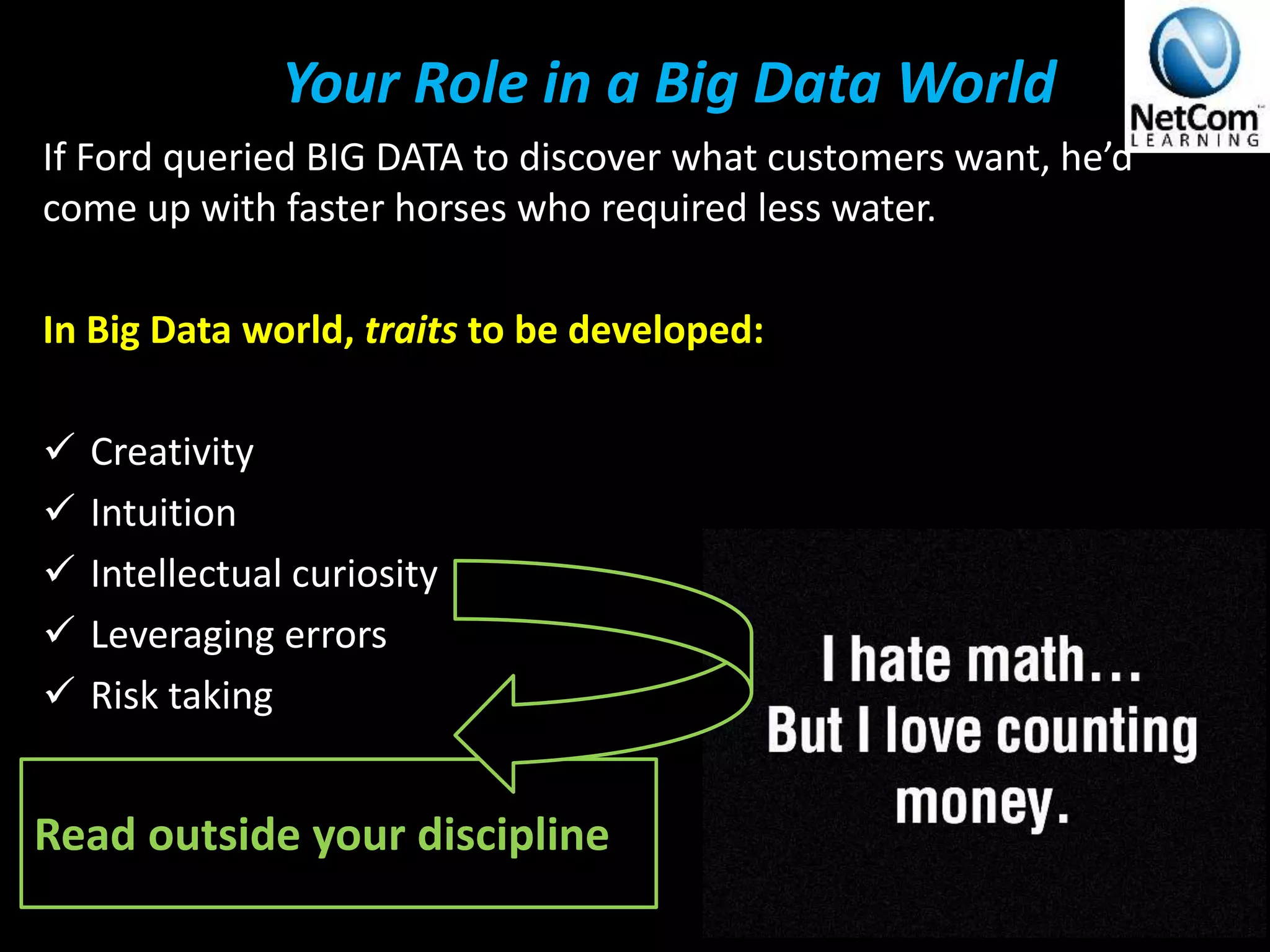 Your Role in a Big Data World
If Ford queried BIG DATA to discover what customers want, he’d
come up with faster horses who required less water.
In Big Data world, traits to be developed:
 Creativity
 Intuition
 Intellectual curiosity
 Leveraging errors
 Risk taking
V The Definitive 90 Thousand Foot Lecture on BIG Data© 2014
Read outside your discipline
 