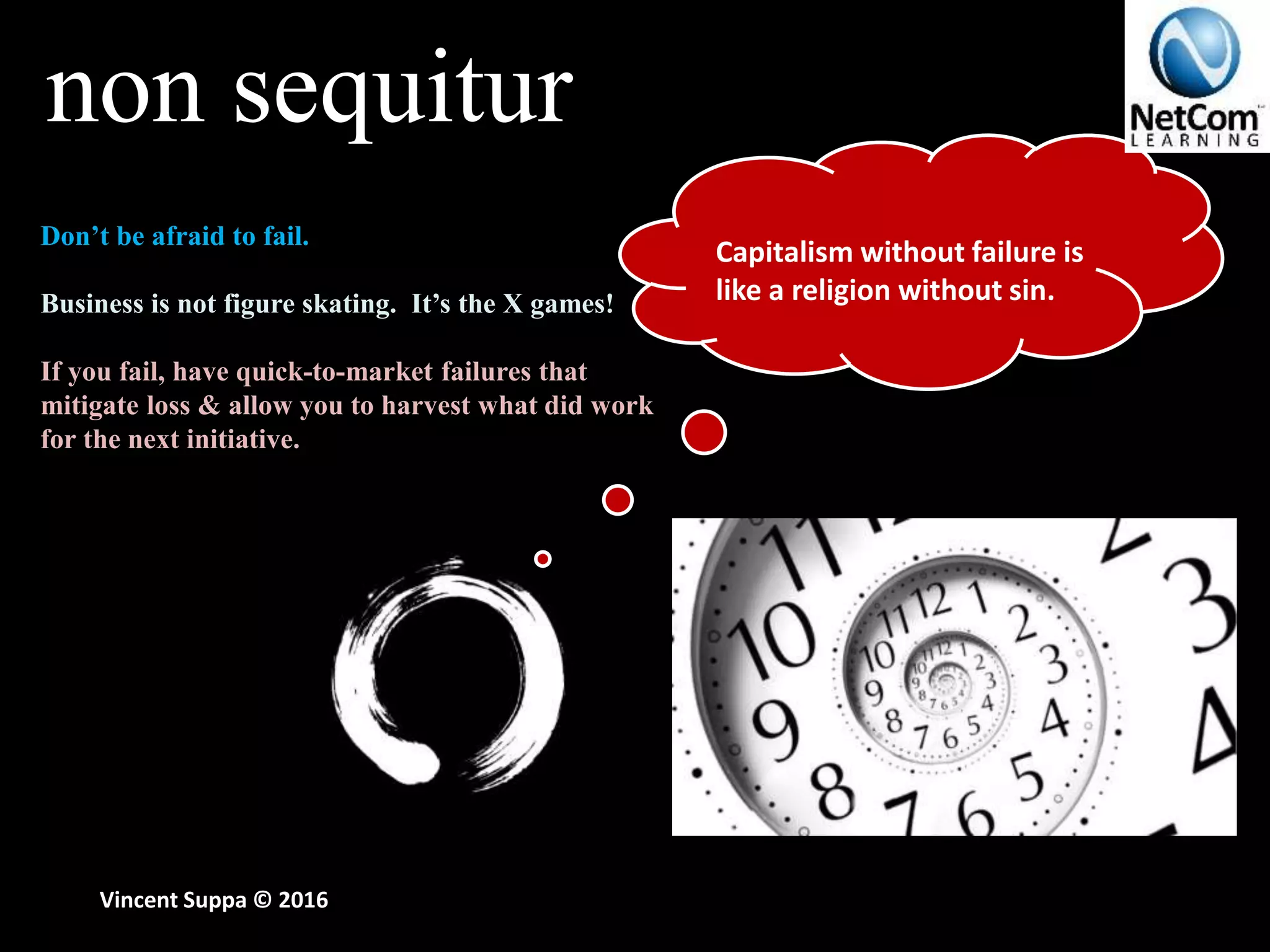 non sequitur
Vincent Suppa © 2016
Don’t be afraid to fail.
Business is not figure skating. It’s the X games!
If you fail, have quick-to-market failures that
mitigate loss & allow you to harvest what did work
for the next initiative.
Capitalism without failure is
like a religion without sin.
 