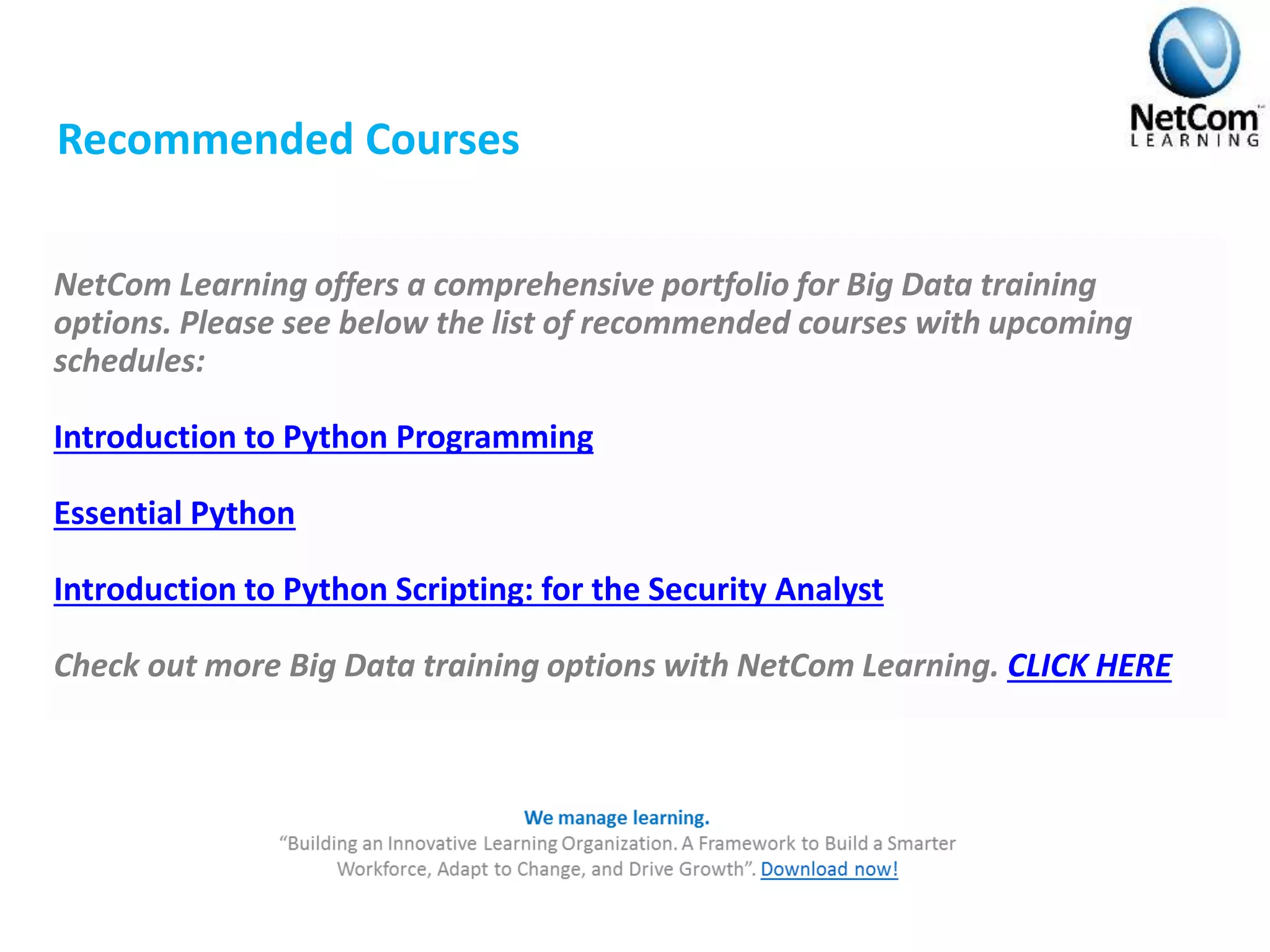 Recommended Courses
NetCom Learning offers a comprehensive portfolio for Big Data training
options. Please see below the list of recommended courses with upcoming
schedules:
Introduction to Python Programming
Essential Python
Introduction to Python Scripting: for the Security Analyst
Check out more Big Data training options with NetCom Learning. CLICK HERE
 