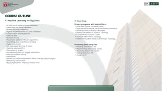 • K-fold and its types of cross-validation
• Leave one out cross-validation
• Bootstrap cross-validation
• Python implementation of Cross validation
• Classification and Regression
• Decision tree
• Random forest
• Parameter behavior of both algorithms
• Overfitting and underfitting handling
• Hyper-parameter
• Un supervised learning; K-mean
• Feature selection; PCA
• Discussion of project
• live demonstration on Kaggle submission
• real-life problem solving
• Final Exam
• Infrastructure Development for Real-Time Big Data Analytics
• Streaming Introduction
• Big Data Pipelines: The Rise of Real-Time
V. Machine Learning for Big Data VI. Case Study
Stream processing with Apache Storm
• How does Twitter compute trends
• Improve performance using distributed processing
• Building blocks of Storm Topologies
• Adding Parallelism in a Storm Topology
• Components of Storm Cluster
• A simple Hello World Topology
• Implementing Bolt &amp; Submitting a Topology
Processing Data using Files
• Reading Data from a file
• Representing Data using Tuples
• Accessing Data from Tuples
• Writing Data to a File
• Assignment 1
 