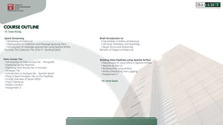 VI. Case Study
Spark Streaming
• Streaming Architecture
• Deployment of Collection and Message Queuing Tiers
• Introduction of message queuing tier using Apache Kafka
Running The Collection Tier (Part II - Sending Data)
Data Access Tier
• Introduction to Data Access tier - MongoDB
• Exploring Spring Reactive
• Exposing Data Access tier in browser
• Analysis Tier
• Introduction to Analysis tier - Apache Spark
• Plug-in Spark Analysis Tier to Our Pipelines
• A brief overview of Spark RDDs
• Fault Tolerance
• Kafka Connect
• Assignment 2
Brief introduction to
• DaLambda vs Kafka architecture
• taFrame, DataSets, and SparkSQL
• Spark Structured Streaming
Benefits of Kappa architecture.
Building Data Pipelines using Apache Airflow
• Advantages of using DAGs in Apache Airflow
• Apache Airflow UI
• Building DAG using Airflow
• Airflow Monitoring and Logging
• Assignment 3
VII. Final Exam
 