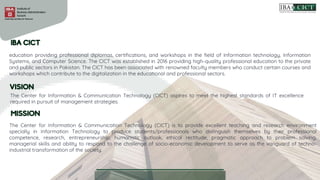 education providing professional diplomas, certifications, and workshops in the field of Information technology, Information
Systems, and Computer Science. The CICT was established in 2016 providing high-quality professional education to the private
and public sectors in Pakistan. The CICT has been associated with renowned faculty members who conduct certain courses and
workshops which contribute to the digitalization in the educational and professional sectors.
The Center for Information & Communication Technology (CICT) aspires to meet the highest standards of IT excellence
required in pursuit of management strategies.
The Center for Information & Communication Technology (CICT) is to provide excellent teaching and research environment
specially in Information Technology to produce students/professionals who distinguish themselves by their professional
competence, research, entrepreneurship, humanistic outlook, ethical rectitude, pragmatic approach to problem solving,
managerial skills and ability to respond to the challenge of socio-economic development to serve as the vanguard of techno-
industrial transformation of the society.
 