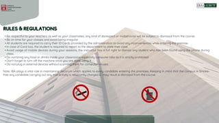 • Be respectful to your teachers as well as your classmates, any kind of disrespect or misbehavior will be subject to dismissal from the course.
• Be on time for your classes and avoid being irregular.
• All students are required to carry their ID Cards provided by the administration to avoid any inconveniences while entering the premise.
• In case of Card loss, the student is required to report to the department to state their case.
• Avoid usage of mobile devices during your sessions, the instructor has a full right to dismiss any student who has been found using the phone during
class.
• Do not bring any food or drinks inside your classrooms especially computer labs as it is strictly prohibited.
• Don't forget to turn off the machine once you are done using it.
• Do not plug in external devices without scanning them for computer viruses.
Note: IBA plays a vital role in maintaining decorum which applies to every candidate entering the premises. Keeping in mind that the campus is Smoke-
free any candidate carrying out any mal activity is reluctantly charged & may result is dismissal from the course.
 
