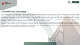 The convergence of big data and machine learning with technologies such as cloud services, sensors, ubiquitous computing, mobile
devices, and the Internet of Things has created vast new opportunities for business. Analytics has become a competitive and
sustainable advantage for many organizations. To harness the benefits of big data and machine learning, however, business
leaders face the pressing challenge of not only acquiring the right technologies and talent to analyze and interpret the data but also
weaving a data-centric mindset into the organization's structure and cultural fabric.
This Four-Month Diploma will empower me with the skills and confidence to tackle data-driven opportunities and accelerate data-
analysis transformation in the organization. Through lectures, case studies, and discussions, real-world insights will be gained on
various applications of big data analytics and machine learning, and how they can be used to fuel better decision-making within the
context of the attendee's own Department/Organization.
 