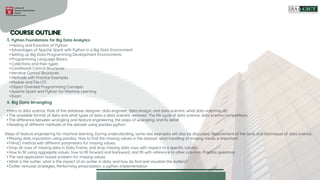 • History and Evolution of Python
• Advantages of Apache Spark with Python in a Big Data Environment
• Setting up Big Data Programming Development Environments
• Programming Language Basics
• Collections and their types
• Conditional Control Structures
• Iterative Control Structures
• Methods with Practice Examples
• Module and File I/O
• Object-Oriented Programming Concepts
• Apache Spark and Python for Machine Learning
• Exam
I. Python Foundations for Big Data Analytics
• Intro to data science, Role of the database designer, data engineer, data analyst, and data scientist. what data scientists do.
• The available format of data and what types of data a data scientist received. The life cycle of data science, data science competitions
• The difference between wrangling and feature engineering, the steps of wrangling, and its detail
• Reading of different methods of the dataset using pandas python
Steps of feature engineering for machine learning. During understanding, some real examples will also be discussed. Requirement of the tools and techniques of data science.
• Missing data imputation using pandas. How to find the missing values in the dataset, what handling of missing values is important
• Fillna() method with different parameters for missing values.
• Drop all rows of missing data in Data Frame, and drop missing data rows with respect to a specific column.
• How to fill using aggregate values, how to fill forward and backward, and fill with reference to other columns. Practice questions
• The real application-based problem for missing values
• What is the outlier, what is the impact of an outlier in data, and how do find and visualize the outliers?
• Outlier removal strategies, Performing winsorization, a python implementation
II. Big Data Wrangling
 